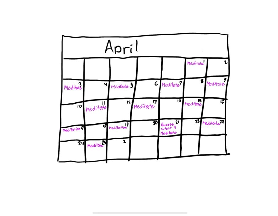 Here is a calendar of April that shows alternating dates where i have scheduled myself to meditate. The meditation dates are labeled in bright purple righting so it can’t be missed!